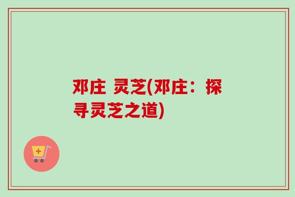 邓庄 灵芝(邓庄:探寻灵芝之道) 邓庄 灵芝(邓庄:探寻灵芝之道)
