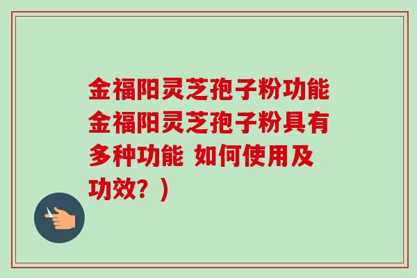 金福阳灵芝孢子粉功能金福阳灵芝孢子粉具有多种功能 如何使用及功效？)
