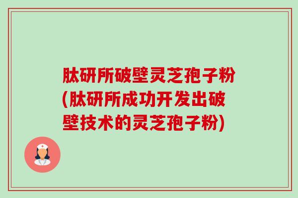 肽研所破壁灵芝孢子粉(肽研所成功开发出破壁技术的灵芝孢子粉)