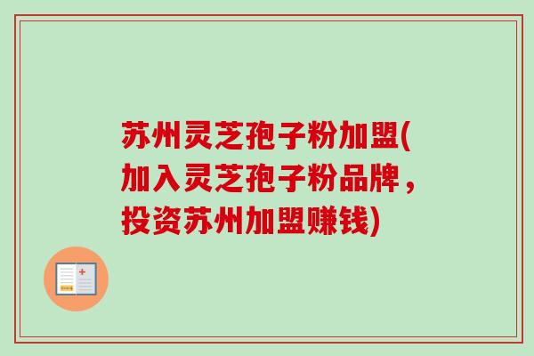 苏州灵芝孢子粉加盟(加入灵芝孢子粉品牌，投资苏州加盟赚钱)