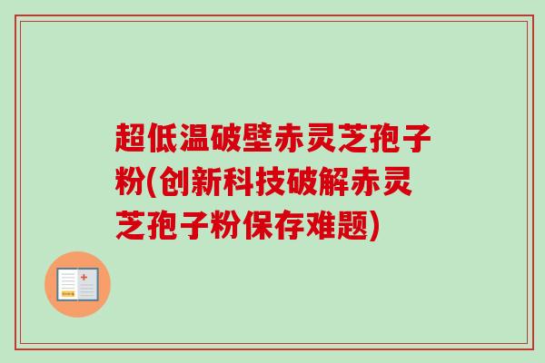 超低温破壁赤灵芝孢子粉(创新科技破解赤灵芝孢子粉保存难题)