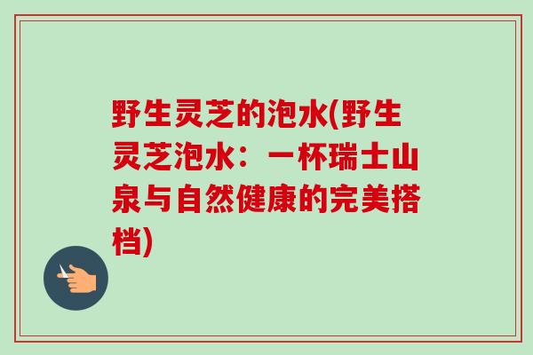 野生灵芝的泡水(野生灵芝泡水:一杯瑞士山泉与自然健康的完美搭档) 野生灵芝的泡水(野生灵芝泡水:一杯瑞士山泉与自然健康的完美搭档)