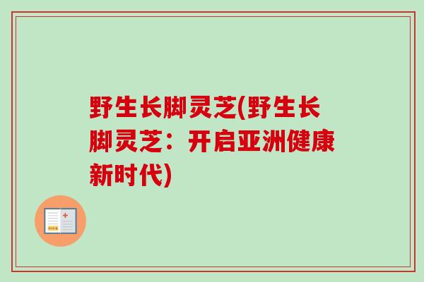 野生长脚灵芝(野生长脚灵芝：开启亚洲健康新时代)