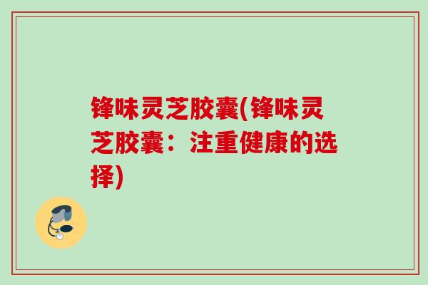 锋味灵芝胶囊(锋味灵芝胶囊：注重健康的选择)