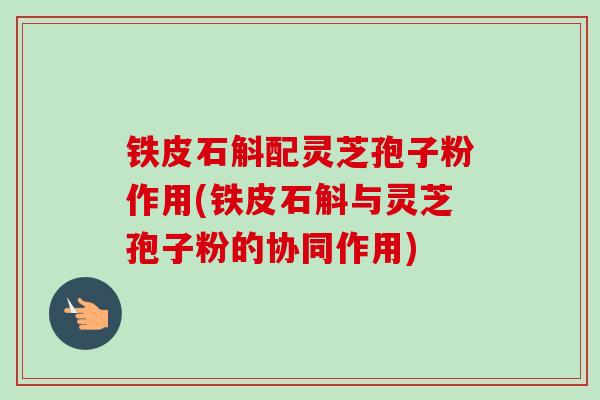 铁皮石斛配灵芝孢子粉作用(铁皮石斛与灵芝孢子粉的协同作用) 铁皮石斛配灵芝孢子粉作用(铁皮石斛与灵芝孢子粉的协同作用)