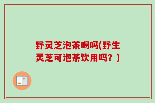 野灵芝泡茶喝吗(野生灵芝可泡茶饮用吗?) 野灵芝泡茶喝吗(野生灵芝可泡茶饮用吗?)