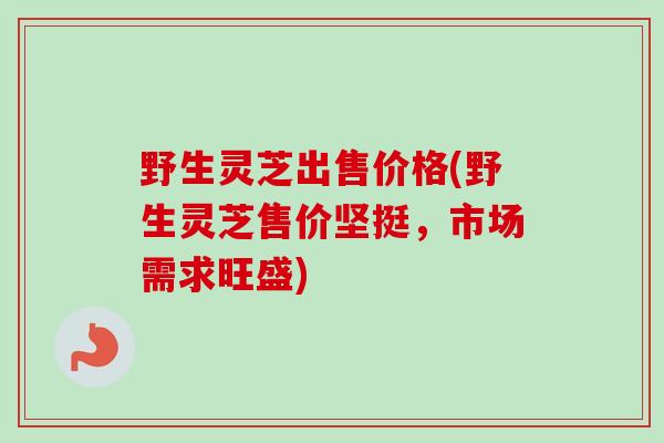 野生灵芝出售价格(野生灵芝售价坚挺,市场需求旺盛) 野生灵芝出售价格(野生灵芝售价坚挺,市场需求旺盛)