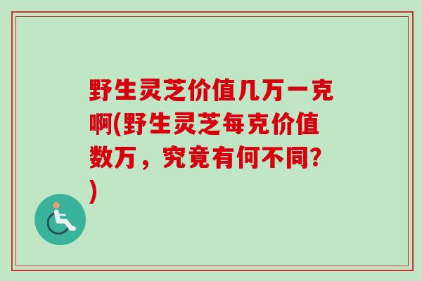 野生灵芝价值几万一克啊(野生灵芝每克价值数万,究竟有何不同?) 野生灵芝价值几万一克啊(野生灵芝每克价值数万,究竟有何不同?)