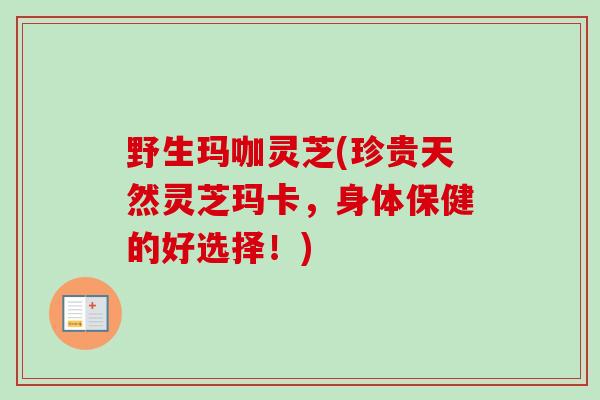 野生玛咖灵芝(珍贵天然灵芝玛卡，身体保健的好选择！)
