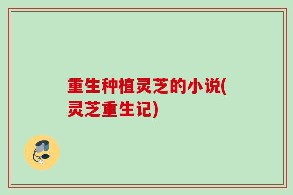 重生种植灵芝的小说(灵芝重生记)