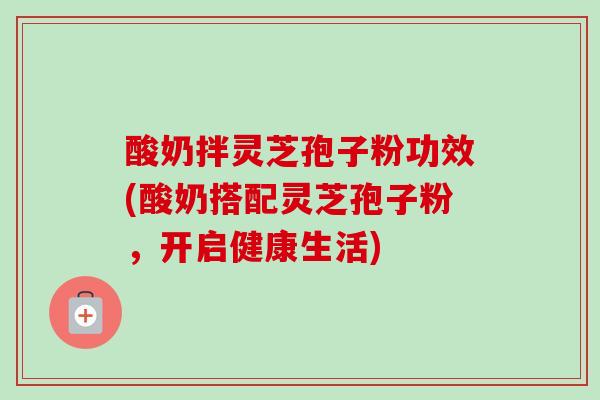 酸奶拌灵芝孢子粉功效(酸奶搭配灵芝孢子粉,开启健康生活) 酸奶拌灵芝孢子粉功效(酸奶搭配灵芝孢子粉,开启健康生活)