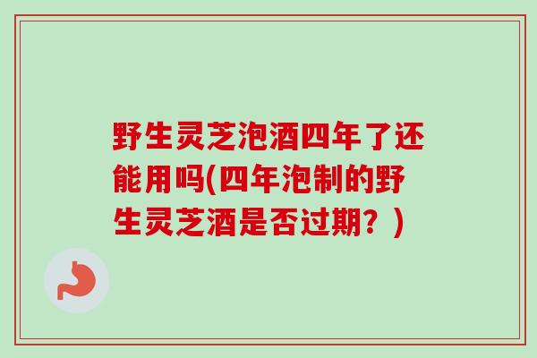野生灵芝泡酒四年了还能用吗(四年泡制的野生灵芝酒是否过期?) 野生灵芝泡酒四年了还能用吗(四年泡制的野生灵芝酒是否过期?)