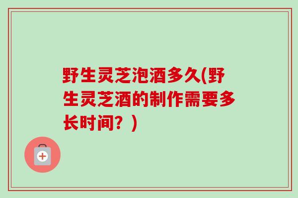 野生灵芝泡酒多久(野生灵芝酒的制作需要多长时间？)