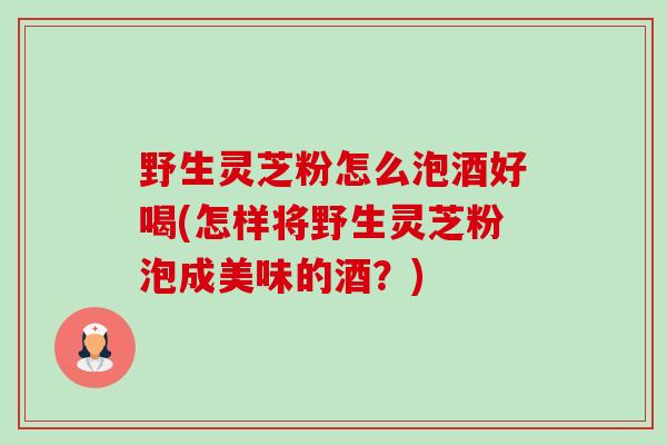 野生灵芝粉怎么泡酒好喝(怎样将野生灵芝粉泡成美味的酒?) 野生灵芝粉怎么泡酒好喝(怎样将野生灵芝粉泡成美味的酒?)