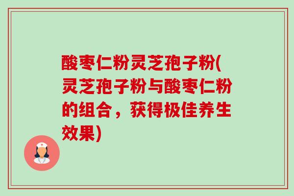 酸枣仁粉灵芝孢子粉(灵芝孢子粉与酸枣仁粉的组合,获得极佳养生效果) 酸枣仁粉灵芝孢子粉(灵芝孢子粉与酸枣仁粉的组合,获得极佳养生效果)