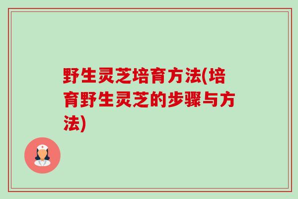 野生灵芝培育方法(培育野生灵芝的步骤与方法) 野生灵芝培育方法(培育野生灵芝的步骤与方法)