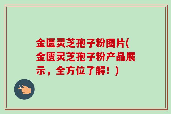 金匮灵芝孢子粉图片(金匮灵芝孢子粉产品展示,全方位了解!) 金匮灵芝孢子粉图片(金匮灵芝孢子粉产品展示,全方位了解!)