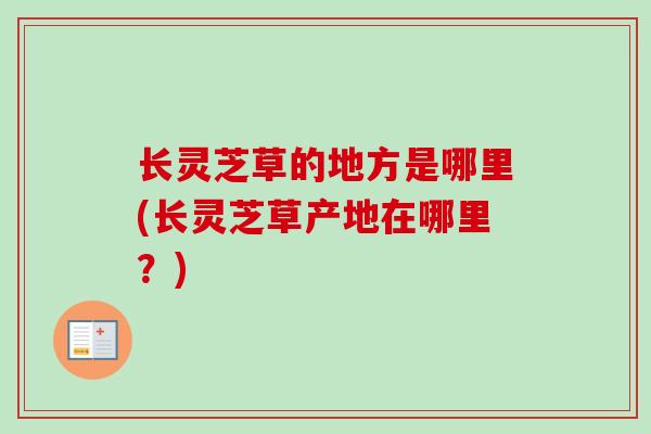 长灵芝草的地方是哪里(长灵芝草产地在哪里?) 长灵芝草的地方是哪里(长灵芝草产地在哪里?)