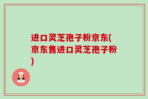 进口灵芝孢子粉京东(京东售进口灵芝孢子粉)