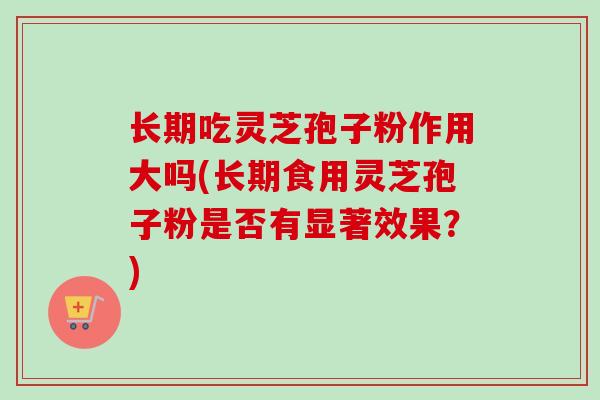 长期吃灵芝孢子粉作用大吗(长期食用灵芝孢子粉是否有显著效果?) 长期吃灵芝孢子粉作用大吗(长期食用灵芝孢子粉是否有显著效果?)