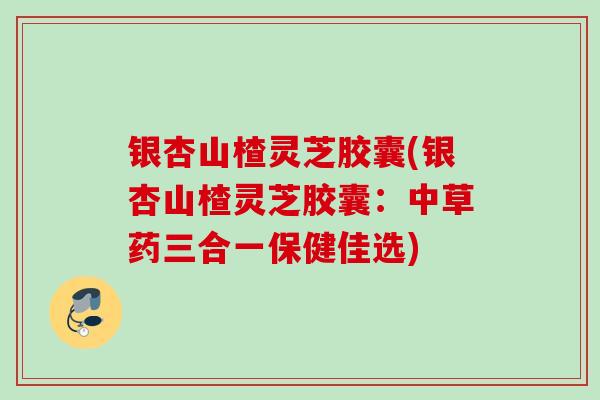 银杏山楂灵芝胶囊(银杏山楂灵芝胶囊:中草药三合一保健佳选) 银杏山楂灵芝胶囊(银杏山楂灵芝胶囊:中草药三合一保健佳选)