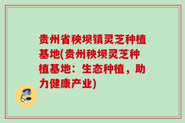 贵州省秧坝镇灵芝种植基地(贵州秧坝灵芝种植基地:生态种植,助力健康产业) 贵州省秧坝镇灵芝种植基地(贵州秧坝灵芝种植基地:生态种植,助力健康产业)