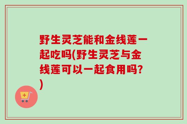 野生灵芝能和金线莲一起吃吗(野生灵芝与金线莲可以一起食用吗?) 野生灵芝能和金线莲一起吃吗(野生灵芝与金线莲可以一起食用吗?)