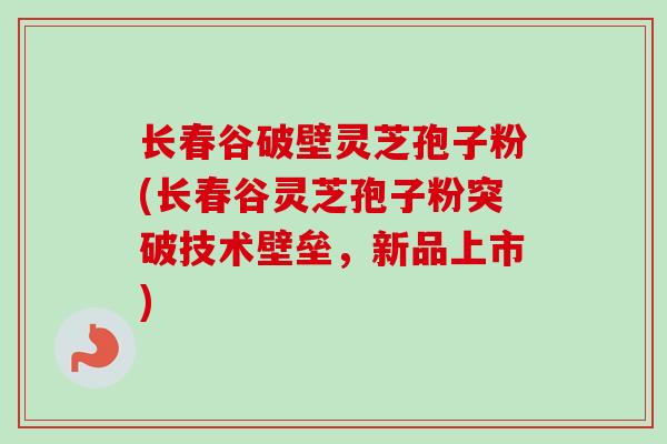 长春谷破壁灵芝孢子粉(长春谷灵芝孢子粉突破技术壁垒，新品上市)