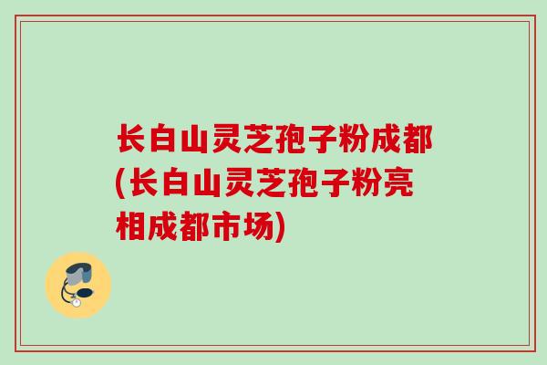 长白山灵芝孢子粉成都(长白山灵芝孢子粉亮相成都市场)