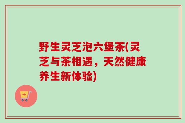 野生灵芝泡六堡茶(灵芝与茶相遇，天然健康养生新体验)