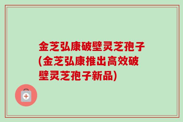 金芝弘康破壁灵芝孢子(金芝弘康推出高效破壁灵芝孢子新品)