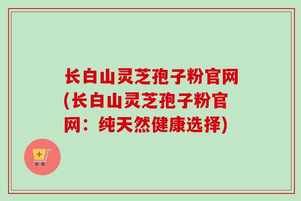 长白山灵芝孢子粉官网(长白山灵芝孢子粉官网：纯天然健康选择)