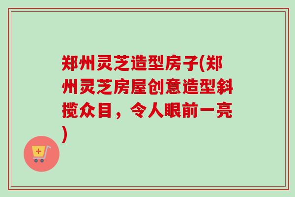 郑州灵芝造型房子(郑州灵芝房屋创意造型斜揽众目，令人眼前一亮)