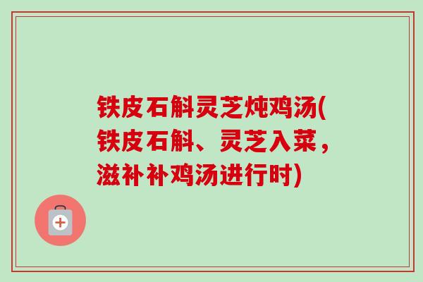 铁皮石斛灵芝炖鸡汤(铁皮石斛、灵芝入菜,滋补补鸡汤进行时) 铁皮石斛灵芝炖鸡汤(铁皮石斛、灵芝入菜,滋补补鸡汤进行时)