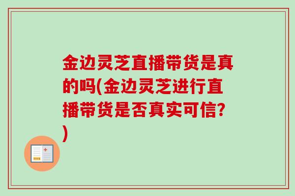 金边灵芝直播带货是真的吗(金边灵芝进行直播带货是否真实可信?) 金边灵芝直播带货是真的吗(金边灵芝进行直播带货是否真实可信?)