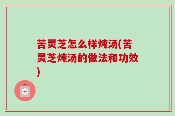 苦灵芝怎么样炖汤(苦灵芝炖汤的做法和功效)