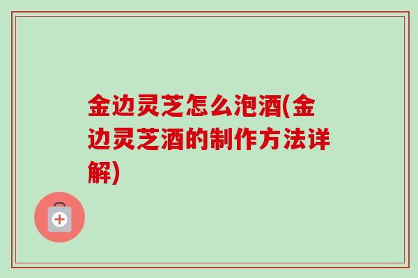 金边灵芝怎么泡酒(金边灵芝酒的制作方法详解) 金边灵芝怎么泡酒(金边灵芝酒的制作方法详解)