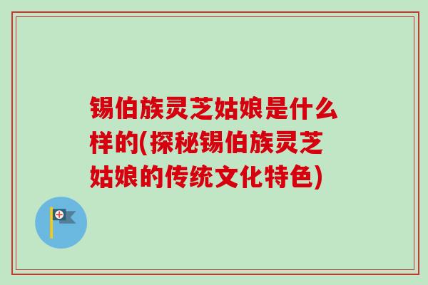锡伯族灵芝姑娘是什么样的(探秘锡伯族灵芝姑娘的传统文化特色) 锡伯族灵芝姑娘是什么样的(探秘锡伯族灵芝姑娘的传统文化特色)