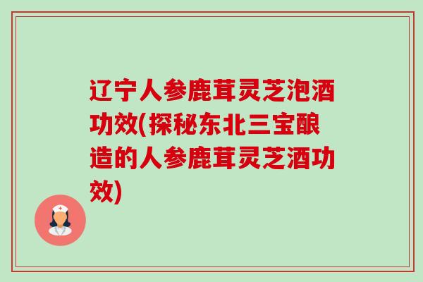 辽宁人参鹿茸灵芝泡酒功效(探秘东北三宝酿造的人参鹿茸灵芝酒功效) 辽宁人参鹿茸灵芝泡酒功效(探秘东北三宝酿造的人参鹿茸灵芝酒功效)