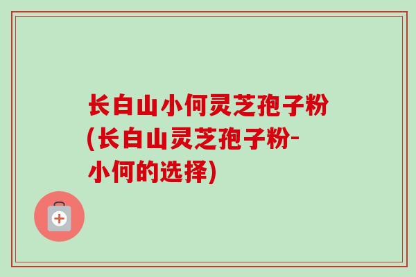 长白山小何灵芝孢子粉(长白山灵芝孢子粉-小何的选择) 长白山小何灵芝孢子粉(长白山灵芝孢子粉-小何的选择)