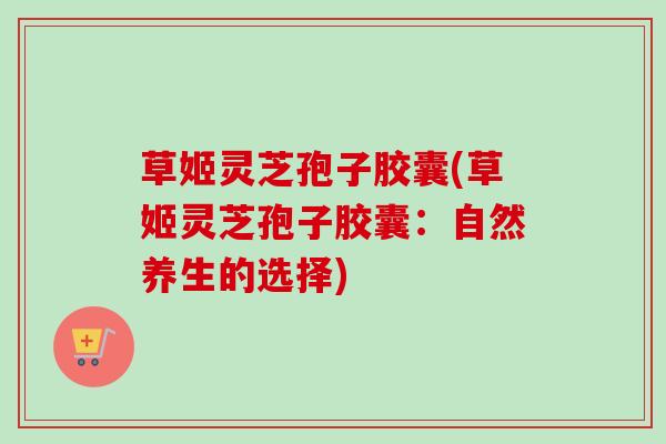 草姬灵芝孢子胶囊(草姬灵芝孢子胶囊:自然养生的选择) 草姬灵芝孢子胶囊(草姬灵芝孢子胶囊:自然养生的选择)