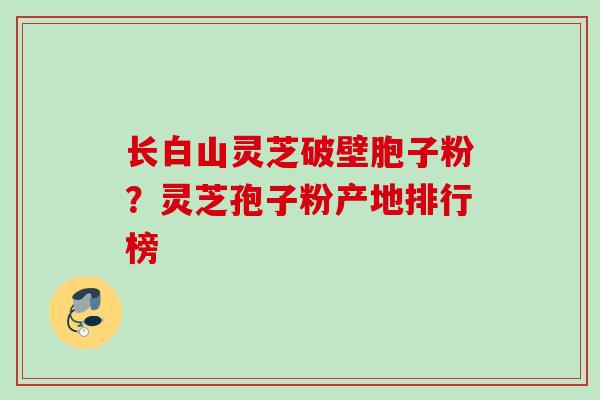 长白山灵芝破壁胞子粉？灵芝孢子粉产地排行榜
