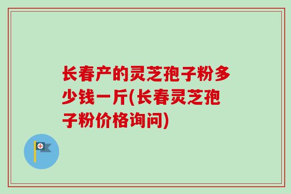 长春产的灵芝孢子粉多少钱一斤(长春灵芝孢子粉价格询问) 长春产的灵芝孢子粉多少钱一斤(长春灵芝孢子粉价格询问)
