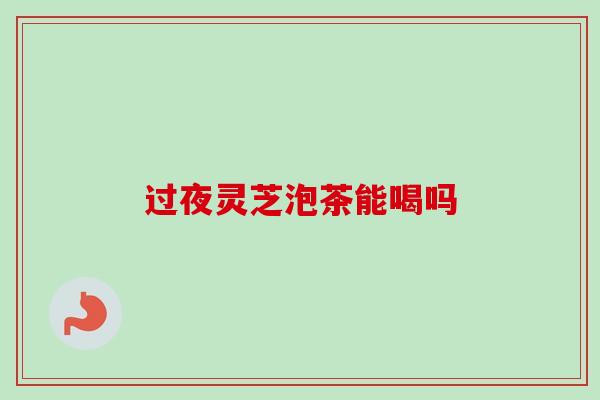 过夜灵芝泡茶能喝吗 过夜灵芝泡茶能喝吗