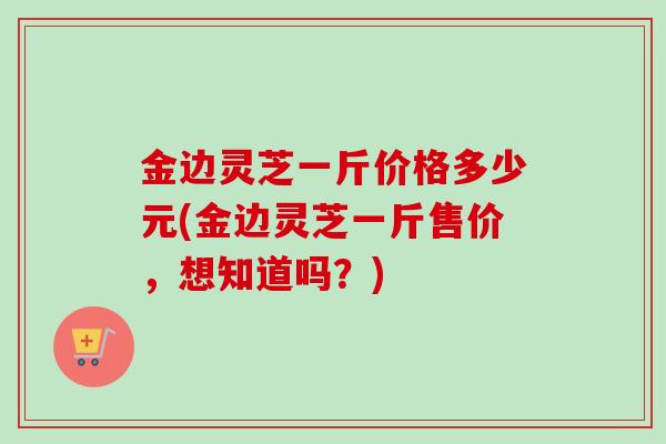 金边灵芝一斤价格多少元(金边灵芝一斤售价,想知道吗?) 金边灵芝一斤价格多少元(金边灵芝一斤售价,想知道吗?)