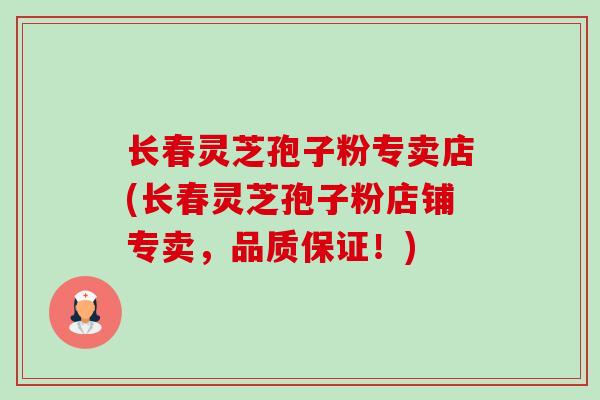 长春灵芝孢子粉专卖店(长春灵芝孢子粉店铺专卖,品质保证!) 长春灵芝孢子粉专卖店(长春灵芝孢子粉店铺专卖,品质保证!)