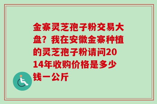 金寨灵芝孢子粉交易大盘?我在安徽金寨种植的灵芝孢子粉请问2014年收购价格是多少钱一公斤 金寨灵芝孢子粉交易大盘?我在安徽金寨种植的灵芝孢子粉请问2014年收购价格是多少钱一公斤