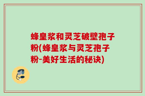 蜂皇浆和灵芝破壁孢子粉(蜂皇浆与灵芝孢子粉-美好生活的秘诀) 蜂皇浆和灵芝破壁孢子粉(蜂皇浆与灵芝孢子粉-美好生活的秘诀)