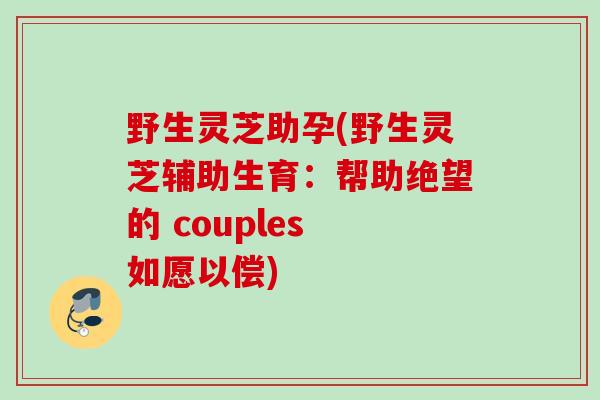 野生灵芝助孕(野生灵芝辅助生育:帮助绝望的 couples 如愿以偿) 野生灵芝助孕(野生灵芝辅助生育:帮助绝望的 couples 如愿以偿)