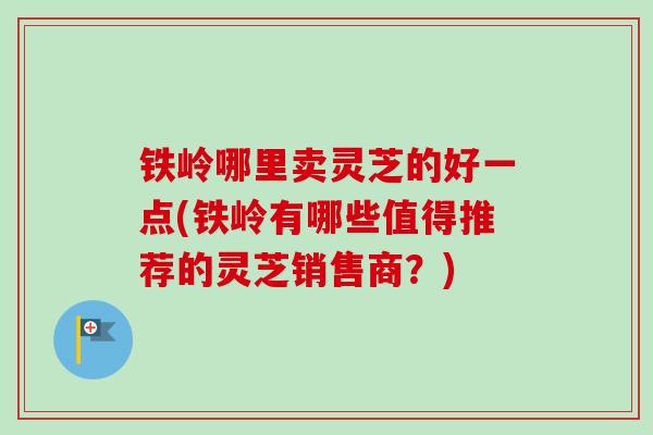铁岭哪里卖灵芝的好一点(铁岭有哪些值得推荐的灵芝销售商?) 铁岭哪里卖灵芝的好一点(铁岭有哪些值得推荐的灵芝销售商?)